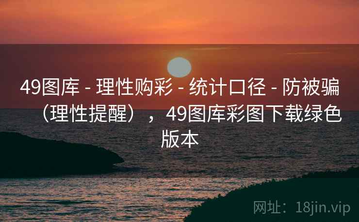 49图库 - 理性购彩 - 统计口径 - 防被骗（理性提醒），49图库彩图下载绿色版本